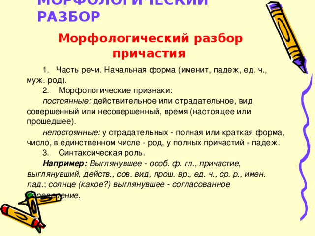 МОРФОЛОГИЧЕСКИЙ РАЗБОР    Морфологический разбор причастия 1. Часть речи. Начальная форма (именит, падеж, ед. ч., муж. род). 2. Морфологические признаки: постоянные: действительное или страдательное, вид совершенный или несовершенный, время (настоящее или прошедшее). непостоянные: у страдательных - полная или краткая форма, число, в единственном числе - род, у полных причастий - падеж. 3. Синтаксическая роль. Например: Выглянувшее - особ. ф. гл., причастие, выглянувший, действ., сов. вид, прош. вр., ед. ч., ср. р., имен. пад .; солнце (какое?) выглянувшее - согласованное определение.