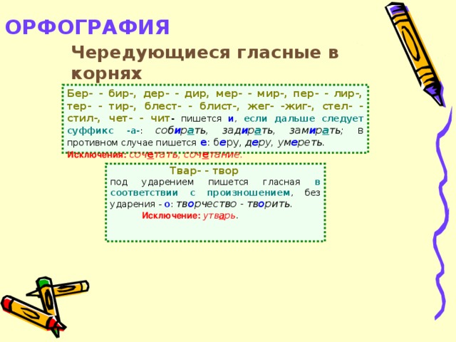 ОРФОГРАФИЯ   Чередующиеся гласные в корнях Бер- - бир-, дер- - дир, мер- - мир-, пер- - лир-, тер- - тир-, блест- - блист-, жег- -жиг-, стел- - стил-, чет- - чит - пишется и , если дальше следует суффикс -а- : соб и р а ть, зад и р а ть, зам и р а ть; в противном случае пишется  е : б е ру, д е ру, ум е реть.  Исключения:  соч е тать, соч е тание.  Твар- - твор под ударением пишется гласная в соответствии с произношением , без ударения - о : тв о рчество - тв о рить.  Исключение:  утв а рь .