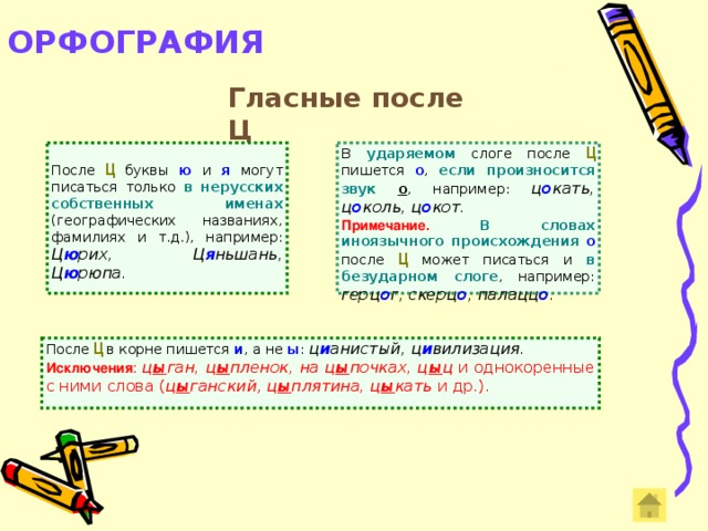 ОРФОГРАФИЯ   Гласные после Ц В  ударяемом слоге после  Ц  пишется о , если произносится звук  о , например: ц о кать, ц о коль, ц о кот . После Ц  буквы ю и я  могут писаться только в нерусских собственных именах (географических названиях, фамилиях и т.д.), например: Ц ю рих,  Ц я ньшань, Ц ю рюпа. Примечание. В словах иноязычного происхождения  о после Ц  может писаться и в безударном слоге , например: герц о г, скерц о , палацц о .  После  Ц  в корне пишется и , а не ы : ц и анистый, ц и вилизация. Исключения :  ц ы ган, ц ы пленок, на ц ы почках, ц ы ц и однокоренные с ними слова ( ц ы ганский , ц ы плятина, ц ы кать и др.).