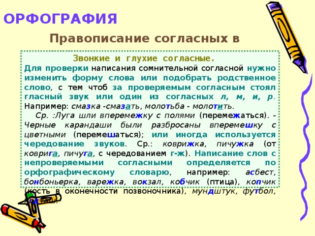 ОРФОГРАФИЯ   Правописание согласных в корне  Звонкие и глухие согласные. Для проверки написания сомнительной согласной нужно изменить форму слова или подобрать родственное слово , с тем чтоб за проверяемым согласным стоял гласный звук или один из согласных л, м, и, р .  Например: сма з ка -сма з а ть, моло т ьба - моло т и ть.  Ср. :Луга шли впереме ж ку с полями (переме ж аться). - Черные карандаши были разбросаны впереме ш ку с цветными (переме ш аться); или иногда используется чередование звуков . Ср.: коври ж ка, пичу ж ка (от коври г а , пичу г а , с чередованием г-ж ). Написание слов с непроверяемыми согласными определяется по орфографическому словарю , например: а с бест, бо н боньерка, варе ж ка, во к зал, ко б чик (птица), ко п чик (кость в оконечности позвоночника), мун д штук, фу т бол, я гд таш.