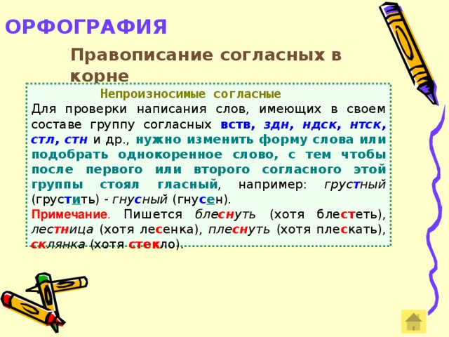 ОРФОГРАФИЯ   Правописание согласных в корне  Непроизносимые согласные Для проверки написания слов, имеющих в своем составе группу согласных вств, здн, ндск, нтск, стл, стн  и др., нужно изменить форму слова или подобрать однокоренное слово, с тем чтобы после первого или второго согласного этой группы стоял гласный , например: грус т ный (грус т и ть) - гну с ный (гну с е н). Примечание . Пишется бле сн уть (хотя бле ст еть), лес тн ица (хотя ле с енка), пле сн уть (хотя пле с кать), ск лянка (хотя стек ло).