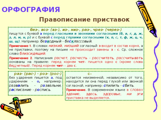 ОРФОГРАФИЯ   Правописание приставок без-, воз- (вз-), из-, низ-, раз-, чрез- (через-) пишутся с буквой э  перед гласными и звонкими согласными  (б, в, г, д, ж, з, л, м, н, р)  и с буквой с  перед глухими согласными (к, п, с, т, ф, ж, ц, ч, ш, щ) . Например: бе з в одный - бе с к лассовый . Примечание 1 . В словах низкий, низший  согласный з  входит в состав корня , а не приставки, поэтому на письме не происходит замены з - с . Ср. сложное слово близсидящий. Примечание 2 . Написания расчет, расчесть - рассчитать, рассчитывать  основаны на правиле: перед корнем чет - пишется одно с (кроме слова бе сс четный). Перед корнем чит - - два с .  с-   раз- (рас-) - роз- (рос-)  без ударения пишется а , под ударением - о , например: разв а лить - р о звальни, р а списание - р о спись. остается неизменной, независимо от того, находится ли она перед глухой или звонкой согласной, например: с пилить - с бить. Примечание . В современном языке в словах здание, здесь, здоровье, ни зги  приставка не выделяется .