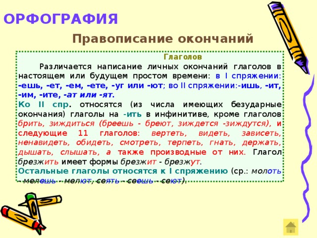 ОРФОГРАФИЯ   Правописание окончаний  Глаголов  Различается написание личных окончаний глаголов в настоящем или будущем простом времени: в I спряжении: -ешь, -ет, -ем, -ете, -уг или -ют ; во II спряжении:- ишь , -ит, -им, -ите, -ат или -ят. Ко II спр . относятся (из числа имеющих безударные окончания) глаголы на - ить в инфинитиве, кроме глаголов брить, зиждиться (бреешь - бреют, зиждется -зиждутся), и следующие 11 глаголов: вертеть, видеть, зависеть, ненавидеть, обидеть, смотреть, терпеть, гнать, держать, дышать, слышать, а также производные от них. Глагол брезж ить  имеет формы брезж ит - брезж ут . Остальные глаголы относятся к I спряжению (ср.: мол оть - мел ешь  - мел ют , се ять - се ешь - се ют ).