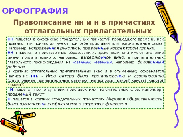 ОРФОГРАФИЯ   Правописание нн и н в причастиях отглагольных прилагательных  НН  пишется в суффиксах страдательных причастий прошедшего времени; как правило, эти причастия имеют при себе приставки или пояснительные слова. Например: исправле нн ая рукопись, правле нн ые корректором гранки. НН  пишется в приставочных образованиях, даже если они имеют значение имени прилагательного, например: выдержа нн ое вино ; в прилагательных глагольного происхождения на -ованный , -ёванный , например: балов анный ребенок . В кратких отглагольных прилагательных (как и в отыменных) сохраняется написание НН .  - Игра актера была проникнове нн а и взволнованна (отглагольные прилагательные отвечают на вопросы: каков? какова? каково? каковы?).  Н  пишется при отсутствии приставок или пояснительных слов, например: правле н ый текст . Н  пишется в кратких страдательных причастиях  Мировая общественность была взволнова н а сообщениями о зверствах фашистов.