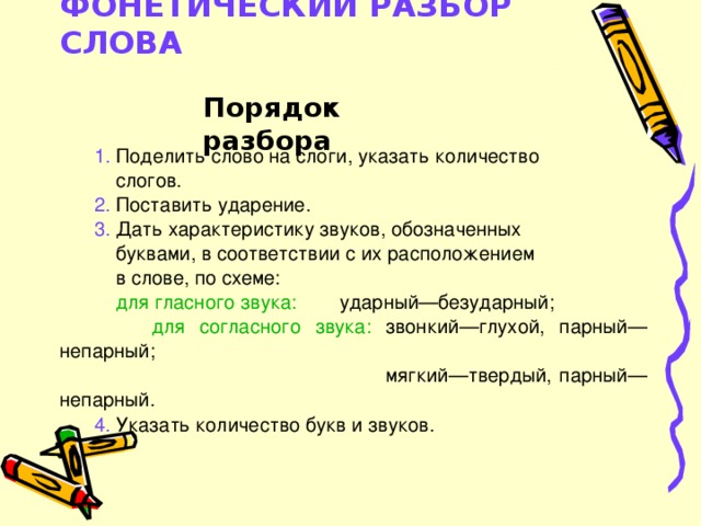 ФОНЕТИЧЕСКИЙ РАЗБОР СЛОВА   Порядок разбора 1. Поделить слово на слоги, указать количество  слогов. 2. Поставить ударение. 3. Дать характеристику звуков, обозначенных  буквами, в соответствии с их расположением  в слове, по схеме:  для гласного звука: ударный—безударный;  для согласного звука: звонкий—глухой, парный— непарный;  мягкий—твердый, парный—непарный. 4. Указать количество букв и звуков.