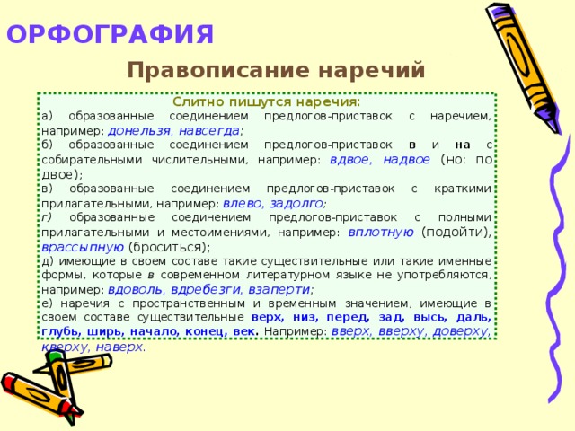 ОРФОГРАФИЯ   Правописание наречий Слитно пишутся наречия: а) образованные соединением предлогов-приставок с наречием, например: донельзя, навсегда ; б) образованные соединением предлогов-приставок в и на с собирательными числительными, например: вдвое, надвое  (но: по двое) ; в) образованные соединением предлогов-приставок с краткими прилагательными, например: влево, задолго ; г) образованные соединением предлогов-приставок с полными прилагательными и местоимениями, например: вплотную  (подойти), врассыпную (броситься); д) имеющие в своем составе такие существительные или такие именные формы, которые в современном литературном языке не употребляются, например: вдоволь, вдребезги, взаперти ; е) наречия с пространственным и временным значением, имеющие в своем составе существительные верх, низ, перед, зад, высь, даль, глубь, ширь, начало, конец, век . Например: вверх, вверху, доверху, кверху, наверх.