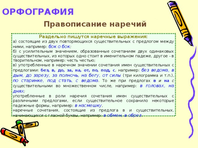 ОРФОГРАФИЯ   Правописание наречий Раздельно пишутся наречные выражения: а) состоящие из двух повторяющихся существительных с предлогом между ними, например: бок о бок ; б) с усилительным значением, образованные сочетанием двух одинаковых существительных, из которых одно стоит в именительном падеже, другое - в творительном, например: честь честью; в) употребленные в наречном значении сочетания имен существительных с предлогами: без, в, до, за, на, от, по, под, с , например: без ведома, в дым, до зарезу, за полночь, на бегу, от силы  (три килограмма и т.п.), по старинке, под стать, с ведома . То же при предлогах в и на с существительными во множественном числе, например: в головах, на днях ; употребленные в роли наречия сочетания имен существительных с различными предлогами, если существительное сохранило некоторые падежные формы, например: в насмешку , наречные сочетания, состоящие из предлога в и существительных, начинающихся с гласной буквы, например: в обмен, в обрез .