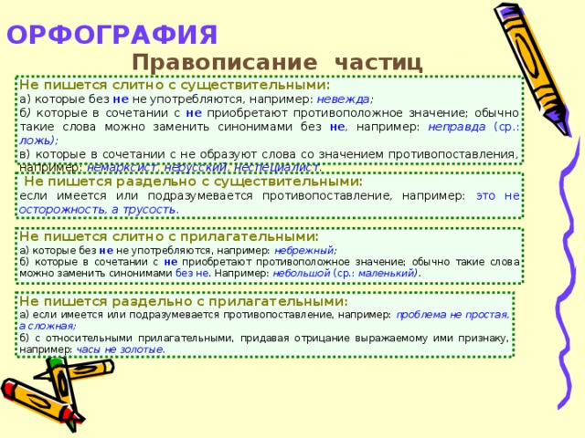 ОРФОГРАФИЯ   Правописание частиц  Не  пишется слитно с существительными: а) которые без  не  не употребляются, например: невежда ; б ) которые в сочетании с не  приобретают противоположное значение; обычно такие слова можно заменить синонимами без не , например: неправда (ср.: ложь); в) которые в сочетании с не образуют слова со значением противопоставления, например: немарксист, нерусский, неспециалист .  Не пишется раздельно с существительными: если имеется или подразумевается противопоставление, например: это не осторожность, а трусость . Не  пишется слитно с прилагательными: а) которые без не не употребляются, например: небрежный ; б) которые в сочетании с не приобретают противоположное значение; обычно такие слова можно заменить синонимами без не . Например: небольшой (ср.: маленький ). Не  пишется раздельно с прилагательными : а) если имеется или подразумевается противопоставление, например: проблема не простая, а сложная; б) с относительными прилагательными, придавая отрицание выражаемому ими признаку, например: часы не золотые .