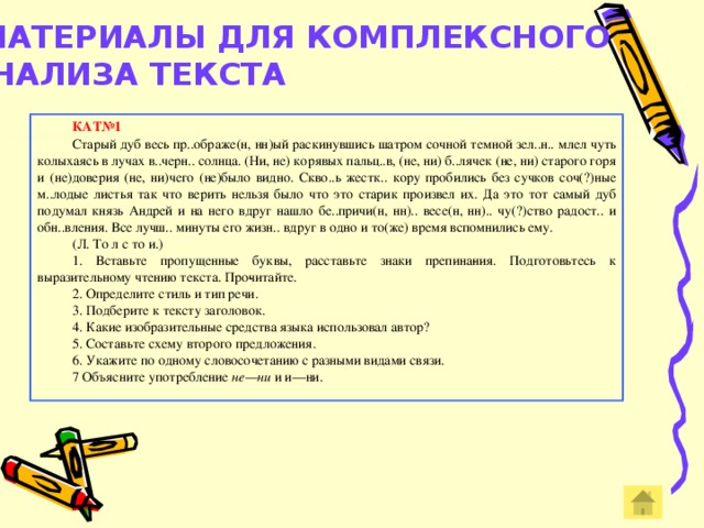 МАТЕРИАЛЫ ДЛЯ КОМПЛЕКСНОГО АНАЛИЗА ТЕКСТА    КАТ№1 Старый дуб весь пр..ображе(н, нн)ый раскинувшись шатром сочной темной зел..н.. млел чуть колыхаясь в лучах в..черн.. солнца. (Ни, не) корявых пальц..в, (не, ни) б..лячек (не, ни) старого горя и (не)доверия (не, ни)чего (не)было видно. Скво..ь жестк.. кору пробились без сучков соч(?)ные м..лодые листья так что верить нельзя было что это старик произвел их. Да это тот самый дуб подумал князь Андрей и на него вдруг нашло бе..причи(н, нн).. весе(н, нн).. чу(?)ство радост.. и обн..вления. Все лучш.. минуты его жизн.. вдруг в одно и то(же) время вспомнились ему. (Л. То л с то и.) 1. Вставьте пропущенные буквы, расставьте знаки препина­ния. Подготовьтесь к выразительному чтению текста. Про­читайте. 2. Определите стиль и тип речи. 3. Подберите к тексту заголовок. 4. Какие изобразительные средства языка использовал автор? 5. Составьте схему второго предложения. 6. Укажите по одному словосочетанию с разными видами связи. 7 Объясните употребление не—ни и и—ни.