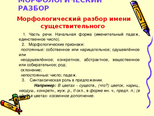 МОРФОЛОГИЧЕСКИЙ РАЗБОР    Морфологический разбор имени существительного  1. Часть речи. Начальная форма (именительный падеж, единственное число).  2. Морфологические признаки: постоянные: собственное или нарицательное; одушевлённое или неодушевлённое; конкретное, абстрактное, вещественное или собирательное; род; склонение; непостоянные: число; падеж.  3. Синтаксическая роль в предложении.  Например: В цветах - существ., (что?) цветок, нариц., неодуш., конкретн., муж. р., II скл., в форме мн. ч., предл. п.; (в чём?) в цветах- косвенное дополнение.