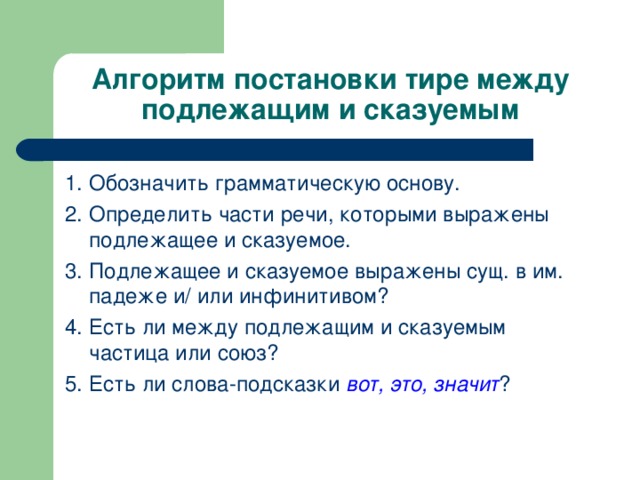 Алгоритм постановки тире между подлежащим и сказуемым 1. Обозначить грамматическую основу. 2. Определить части речи, которыми выражены подлежащее и сказуемое. 3. Подлежащее и сказуемое выражены сущ. в им. падеже и/ или инфинитивом? 4. Есть ли между подлежащим и сказуемым частица или союз? 5. Есть ли слова-подсказки вот, это, значит ?