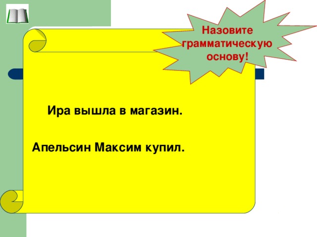 Назовите грамматическую основу!  Ира вышла в магазин.  Апельсин Максим купил.