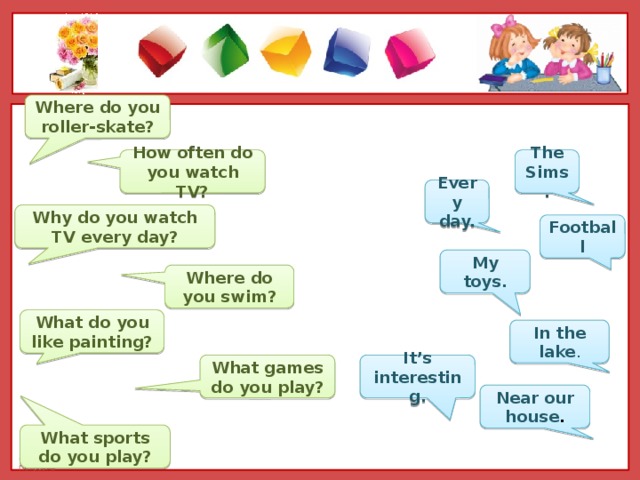 Where do you roller-skate? How often do you watch TV? The Sims. Every day. Why do you watch TV every day? Football My toys. Where do you swim? What do you like painting? In the lake . It’s interesting. What games do you play? Near our house . What sports do you play?