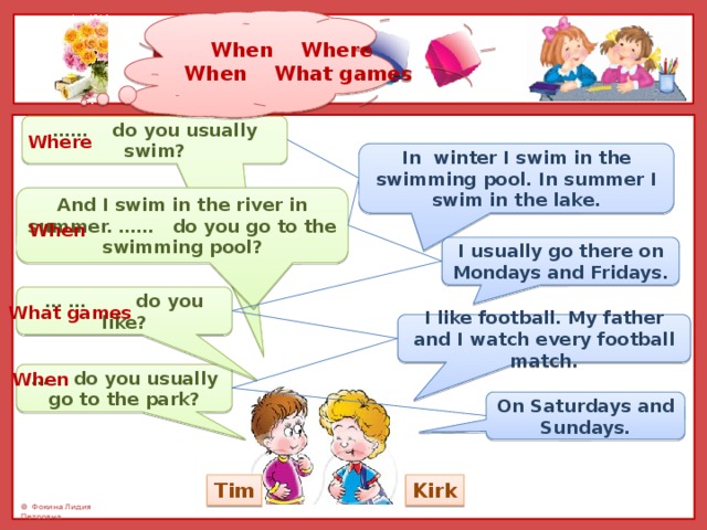 When Where When What games …… do you usually swim? Where In winter I swim in the swimming pool. In summer I swim in the lake. And I swim in the river in summer. …… do you go to the swimming pool? When I usually go there on Mondays and Fridays. … … do you like? What games I like football. My father and I watch every football match. When … do you usually go to the park? On Saturdays and Sundays. Kirk Tim