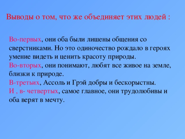 Выводы о том, что же объединяет этих людей : Во-первых , они оба были лишены общения со сверстниками. Но это одиночество рождало в героях умение видеть и ценить красоту природы. Во-вторых , они понимают, любят все живое на земле, близки к природе. В-третьих , Ассоль и Грэй добры и бескорыстны. И , в- четвертых , самое главное, они трудолюбивы и оба верят в мечту.