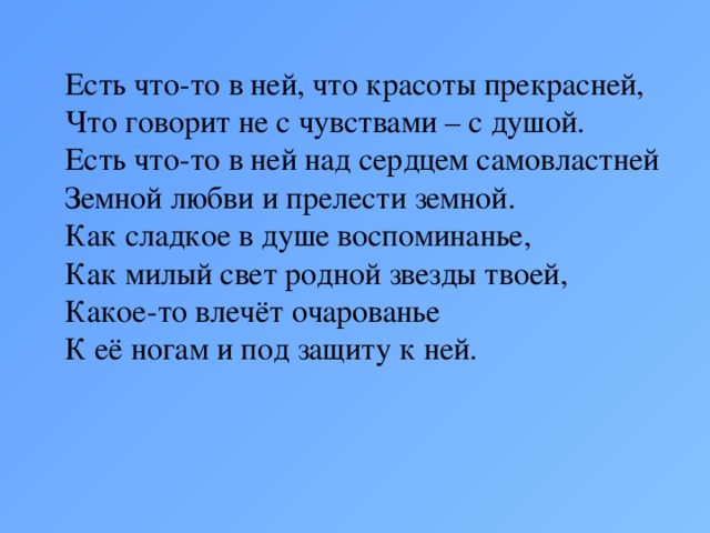 Есть что-то в ней, что красоты прекрасней,  Что говорит не с чувствами – с душой.  Есть что-то в ней над сердцем самовластней  Земной любви и прелести земной.  Как сладкое в душе воспоминанье,  Как милый свет родной звезды твоей,  Какое-то влечёт очарованье  К её ногам и под защиту к ней.