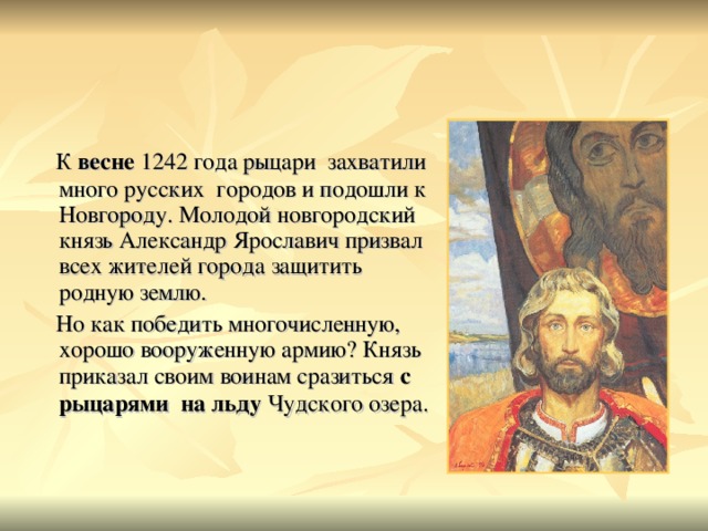 К весне 1242 года рыцари захватили много русских городов и подошли к Новгороду. Молодой новгородский князь Александр Ярославич призвал всех жителей города защитить родную землю.  Но как победить многочисленную, хорошо вооруженную армию? Князь приказал своим воинам сразиться с рыцарями на льду Чудского озера.