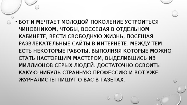 Вот и мечтает молодой поколение устроиться чиновником, чтобы, восседая в отдельном кабинете, вести свободную жизнь, посещая развлекательные сайты в Интернете. Между тем есть некоторые работы, выполняя которые можно стать настоящим мастером, выделившись из миллионов серых людей. Достаточно освоить какую-нибудь странную профессию и вот уже журналисты пишут о Вас в газетах.