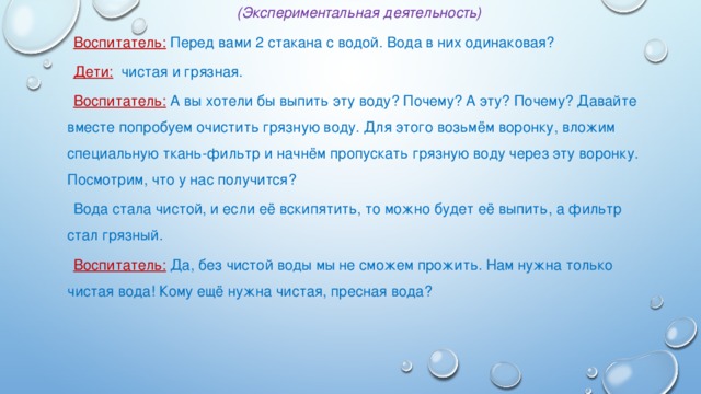 (Экспериментальная деятельность) Воспитатель: Перед вами 2 стакана с водой. Вода в них одинаковая? Дети: чистая и грязная. Воспитатель: А вы хотели бы выпить эту воду? Почему? А эту? Почему? Давайте вместе попробуем очистить грязную воду. Для этого возьмём воронку, вложим специальную ткань-фильтр и начнём пропускать грязную воду через эту воронку. Посмотрим, что у нас получится? Вода стала чистой, и если её вскипятить, то можно будет её выпить, а фильтр стал грязный. Воспитатель: Да, без чистой воды мы не сможем прожить. Нам нужна только чистая вода! Кому ещё нужна чистая, пресная вода?