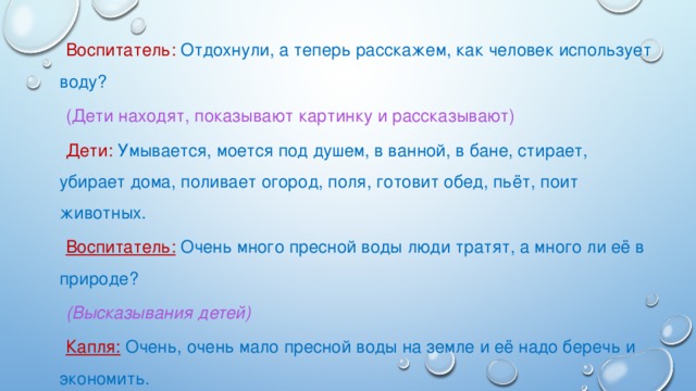 Воспитатель: Отдохнули, а теперь расскажем, как человек использует воду? (Дети находят, показывают картинку и рассказывают) Дети: Умывается, моется под душем, в ванной, в бане, стирает, убирает дома, поливает огород, поля, готовит обед, пьёт, поит животных. Воспитатель:  Очень много пресной воды люди тратят, а много ли её в природе? (Высказывания детей) Капля: Очень, очень мало пресной воды на земле и её надо беречь и экономить.