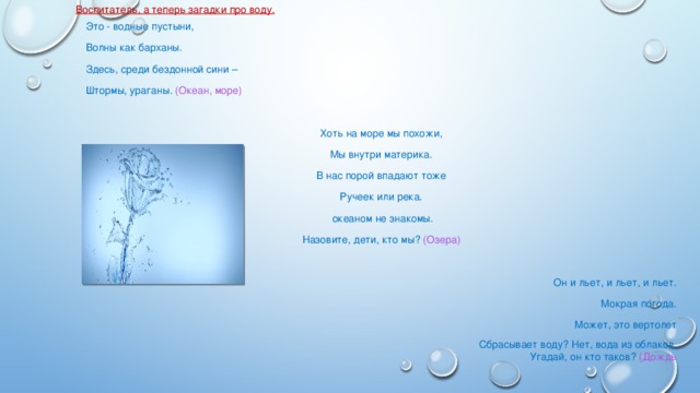 Воспитатель, а теперь загадки про воду. Это - водные пустыни, Волны как барханы. Здесь, среди бездонной сини – Штормы, ураганы. (Океан, море)   Хоть на море мы похожи, Мы внутри материка. В нас порой впадают тоже Ручеек или река.  океаном не знакомы. Назовите, дети, кто мы? (Озера)   Он и льет, и льет, и льет. Мокрая погода. Может, это вертолет Сбрасывает воду? Нет, вода из облаков. Угадай, он кто таков? (Дождь