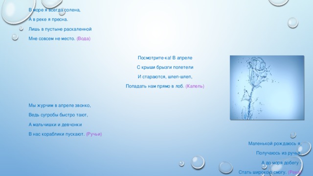 В море я всегда солена, А в реке я пресна. Лишь в пустыне раскаленной Мне совсем не место. (Вода)   Посмотрите-ка! В апреле С крыши брызги полетели И стараются, шлеп-шлеп, Попадать нам прямо в лоб . (Капель)   Мы журчим в апреле звонко, Ведь сугробы быстро тают, А мальчишки и девчонки В нас кораблики пускают. (Ручьи) Маленькой рождаюсь я, Получаюсь из ручья, А до моря добегу - Стать широкою смогу. (Река)