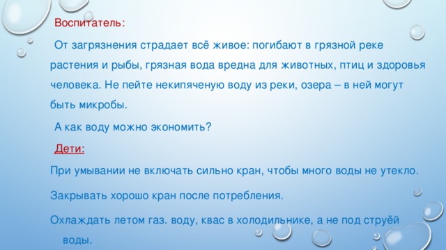 Воспитатель: От загрязнения страдает всё живое: погибают в грязной реке растения и рыбы, грязная вода вредна для животных, птиц и здоровья человека. Не пейте некипяченую воду из реки, озера – в ней могут быть микробы. А как воду можно экономить? Дети: При умывании не включать сильно кран, чтобы много воды не утекло. Закрывать хорошо кран после потребления. Охлаждать летом газ. воду, квас в холодильнике, а не под струёй воды.