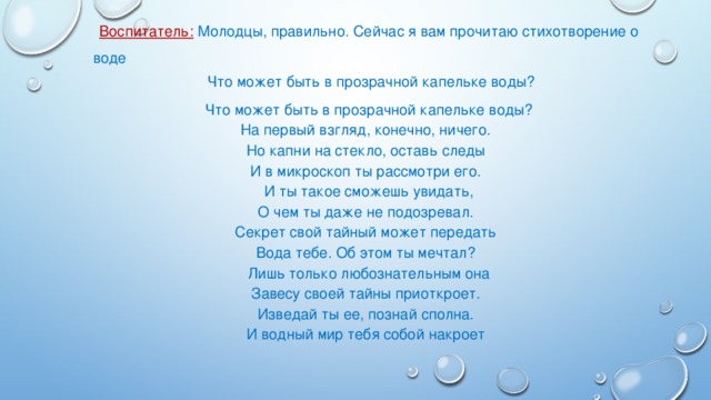 Воспитатель: Молодцы, правильно. Сейчас я вам прочитаю стихотворение о воде   Что может быть в прозрачной капельке воды? Что может быть в прозрачной капельке воды?  На первый взгляд, конечно, ничего.  Но капни на стекло, оставь следы  И в микроскоп ты рассмотри его. И ты такое сможешь увидать,  О чем ты даже не подозревал.  Секрет свой тайный может передать  Вода тебе. Об этом ты мечтал? Лишь только любознательным она  Завесу своей тайны приоткроет.  Изведай ты ее, познай сполна.  И водный мир тебя собой накроет