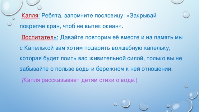 Капля : Ребята, запомните пословицу: «Закрывай покрепче кран, чтоб не вытек океан». Воспитател ь: Давайте повторим её вместе и на память мы с Капелькой вам хотим подарить волшебную капельку, которая будет поить вас живительной силой, только вы не забывайте о пользе воды и бережном к ней отношении. ( Капля рассказывает детям стихи о воде.)  