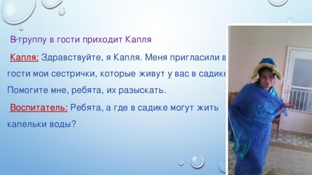 В группу в гости приходит Капля Капля: Здравствуйте, я Капля. Меня пригласили в гости мои сестрички, которые живут у вас в садике. Помогите мне, ребята, их разыскать. Воспитатель: Ребята, а где в садике могут жить капельки воды?