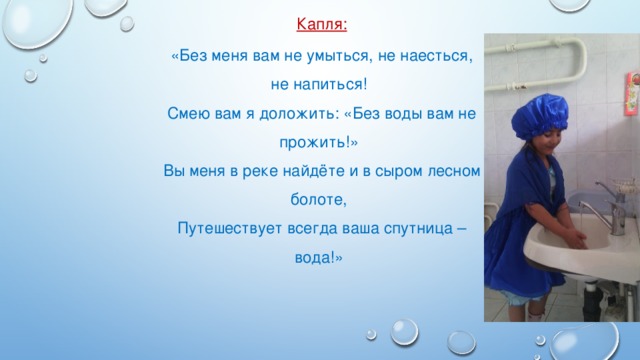 Капля: «Без меня вам не умыться, не наесться, не напиться! Смею вам я доложить: «Без воды вам не прожить!» Вы меня в реке найдёте и в сыром лесном болоте, Путешествует всегда ваша спутница – вода!»