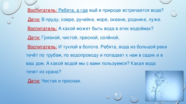 Воспитатель: Ребята, а где ещё в природе встречается вода? Дети: В пруду, озере, ручейке, море, океане, роднике, луже. Воспитатель: А какой может быть вода в этих водоёмах? Дети:  Грязной, чистой, пресной, солёной, Воспитатель:  И тухлой в болоте. Ребята, вода из большой реки течёт по трубам, по водопроводу и попадает к нам в садик и в ваш дом. А какой водой мы с вами пользуемся? Какая вода течет из крана? Дети:  Чистая и пресная.