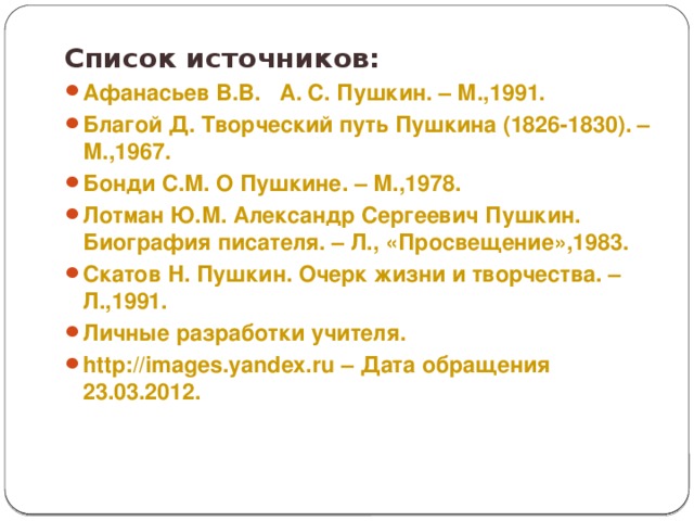 Список источников: Афанасьев В.В. А. С. Пушкин. – М.,1991. Благой Д. Творческий путь Пушкина (1826-1830). – М.,1967. Бонди С.М. О Пушкине. – М.,1978. Лотман Ю.М. Александр Сергеевич Пушкин. Биография писателя. – Л., «Просвещение»,1983. Скатов Н. Пушкин. Очерк жизни и творчества. – Л.,1991. Личные разработки учителя. http://images.yandex.ru – Дата обращения 23.03.2012.