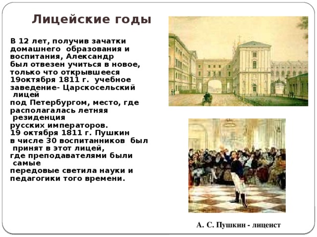 Лицейские годы  В 12 лет, получив зачатки домашнего образования и воспитания, Александр был отвезен учиться в новое, только что открывшееся 19октября 1811 г. учебное заведение- Царскосельский лицей под Петербургом, место, где располагалась летняя резиденция русских императоров. 19 октября 1811 г. Пушкин в числе 30 воспитанников был принят в этот лицей, где преподавателями были самые передовые светила науки и педагогики того времени. А. С. Пушкин - лицеист