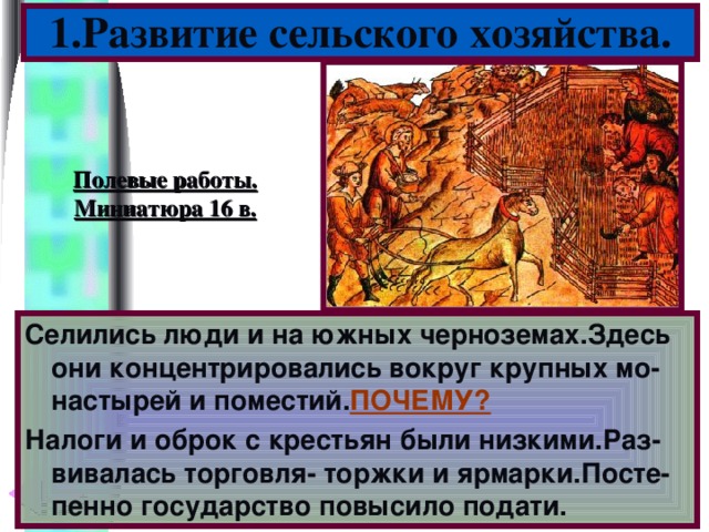 1.Развитие сельского хозяйства. Полевые работы. Миниатюра 16 в. Селились люди и на южных черноземах.Здесь они концентрировались вокруг крупных мо-настырей и поместий. ПОЧЕМУ? Налоги и оброк с крестьян были низкими.Раз-вивалась торговля- торжки и ярмарки.Посте-пенно государство повысило подати.