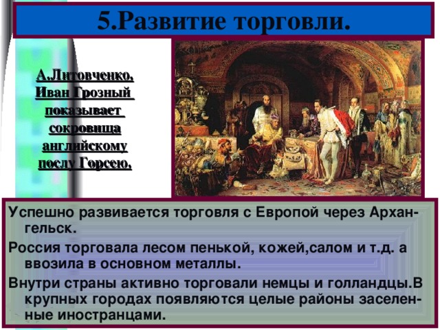 5.Развитие торговли. А.Литовченко. Иван Грозный показывает сокровища английскому послу Горсею. Успешно развивается торговля с Европой через Архан-гельск. Россия торговала лесом пенькой, кожей,салом и т.д. а ввозила в основном металлы. Внутри страны активно торговали немцы и голландцы.В крупных городах появляются целые районы заселен-ные иностранцами.