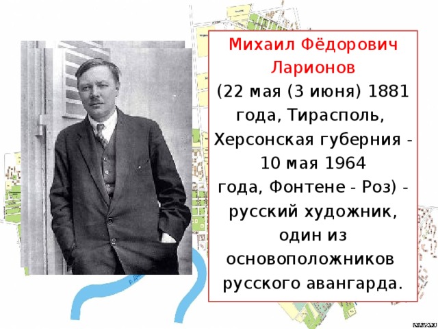 Михаил Фёдорович Ларионов (22 мая (3 июня) 1881 года, Тирасполь,  Херсонская губерния - 10 мая 1964 года, Фонтене - Роз) - русский художник, один из основоположников  русского авангарда.