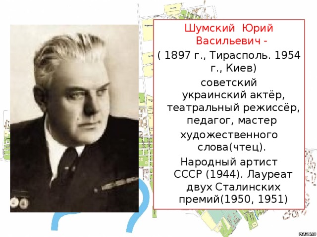 Шумский Юрий Васильевич - ( 1897 г., Тирасполь. 1954 г., Киев) советский украинский актёр, театральный режиссёр, педагог, мастер  художественного слова(чтец).  Народный артист СССР (1944). Лауреат двух Сталинских премий(1950, 1951)