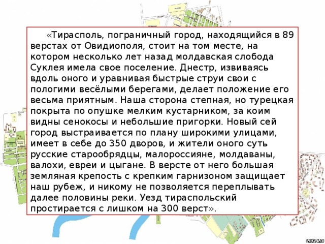 «Тирасполь, пограничный город, находящийся в 89 верстах от Овидиополя, стоит на том месте, на котором несколько лет назад молдавская слобода Суклея имела свое поселение. Днестр, извиваясь вдоль оного и уравнивая быстрые струи свои с пологими весёлыми берегами, делает положение его весьма приятным. Наша сторона степная, но турецкая покрыта по опушке мелким кустарником, за коим видны сенокосы и небольшие пригорки. Новый сей город выстраивается по плану широкими улицами, имеет в себе до 350 дворов, и жители оного суть русские старообрядцы, малороссияне, молдаваны, валохи, евреи и цыгане. В версте от него большая земляная крепость с крепким гарнизоном защищает наш рубеж, и никому не позволяется переплывать далее половины реки. Уезд тираспольский простирается с лишком на 300 верст».