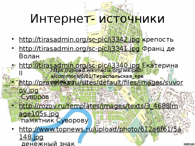 Интернет- источники http://tirasadmin.org/sc-pic/i3342.jpg крепость http://tirasadmin.org/sc-pic/i3341.jpg Франц де Волан http://tirasadmin.org/sc-pic/i3340.jpg Екатерина II http://pravaleks.ru/sites/default/files/images/suvorov.jpg Суворов http://rozov.ru/templates/images/texts/3_4688Image105s.jpg памятник Суворову http://www.topnews.ru/upload/photo/612a6f61/5a148.jpg денежный знак https://upload.wikimedia.org/wikipedia/commons/0/01/Тираспольская_крепость.jpg