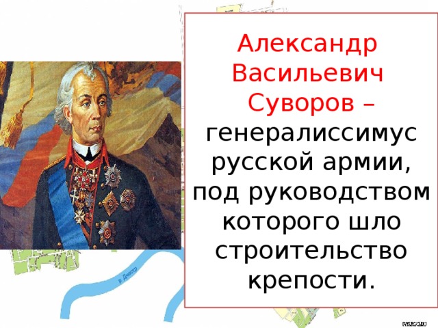 Александр  Васильевич  Суворов – генералиссимус русской армии, под руководством которого шло строительство крепости.