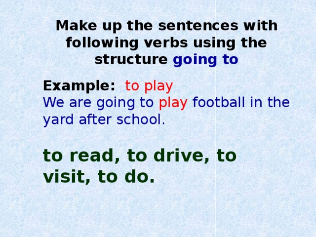 Make up the sentences with following verbs using the structure going to Example: to play We are going to play  football in the yard after school. to read, to drive, to visit, to do.