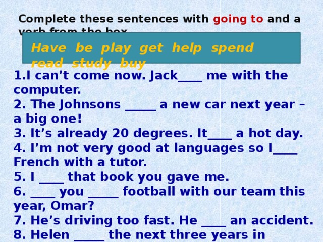 Complete these sentences with going to and a verb from the box. Have be play get help spend read study buy 1.I can’t come now. Jack____ me with the computer. 2. The Johnsons _____ a new car next year – a big one! 3. It’s already 20 degrees. It____ a hot day. 4. I’m not very good at languages so I____ French with a tutor. 5. I ____ that book you gave me. 6. ____ you _____ football with our team this year, Omar? 7. He’s driving too fast. He ____ an accident. 8. Helen _____ the next three years in Australia. 9. Look at the time! I _____ to the airport late!