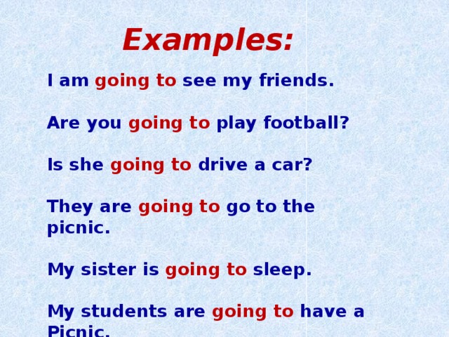 Examples: I am going to see my friends.  Are you going to play football?  Is she going to drive a car?  They are going to go to the picnic.  My sister is going to sleep.  My students are going to have a Picnic.