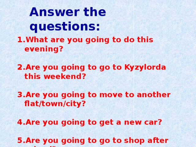 Answer the questions: What are you going to do this evening?  Are you going to go to Kyzylorda this weekend?  Are you going to move to another flat/town/city?  Are you going to get a new car?