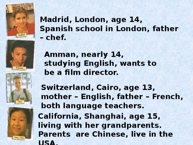 Madrid, London, age 14, Spanish school in London, father – chef. Amman, nearly 14, studying English, wants to be a film director. Switzerland, Cairo, age 13, mother – English, father – French, both language teachers. California, Shanghai, age 15, living with her grandparents. Parents are Chinese, live in the USA.