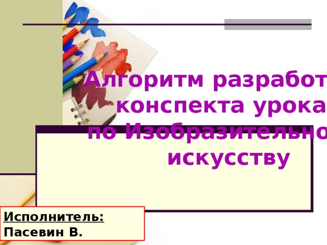 Алгоритм разработки конспекта урока по Изобразительному  искусству Исполнитель: Пасевин В.