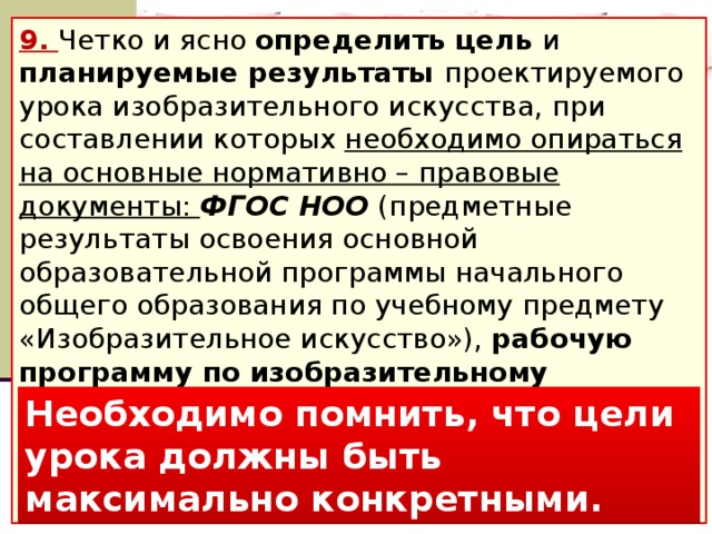 9. Четко и ясно определить цель и планируемые результаты проектируемого урока изобразительного искусства, при составлении которых необходимо опираться на основные нормативно – правовые документы: ФГОС НОО (предметные результаты освоения основной образовательной программы начального общего образования по учебному предмету «Изобразительное искусство»), рабочую программу по изобразительному искусству, Планируемые результаты НОО (Под ред. Г.С. Ковалевой, О.Б. Логиновой). Фундаментальное ядро содержания ОО (Под ред. В.В. Козлова, А.М. Кондакова). Необходимо помнить, что цели урока должны быть максимально конкретными.