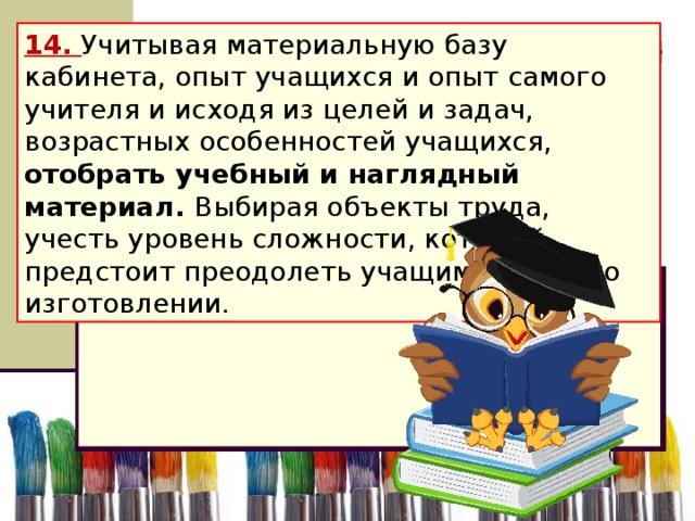 14. Учитывая материальную базу кабинета, опыт учащихся и опыт самого учителя и исходя из целей и задач, возрастных особенностей учащихся, отобрать учебный и наглядный материал. Выбирая объекты труда, учесть уровень сложности, который предстоит преодолеть учащимся при его изготовлении.