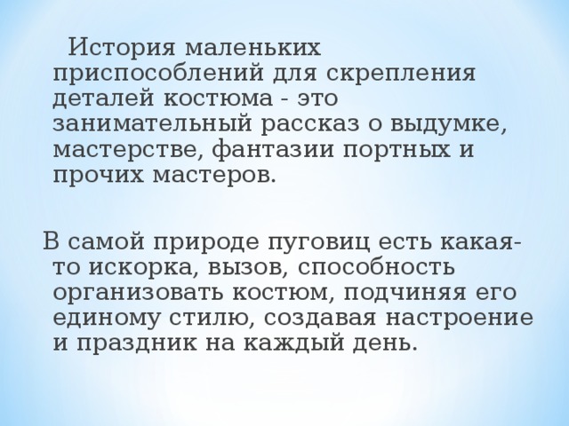 История маленьких приспособлений для скрепления деталей костюма - это занимательный рассказ о выдумке, мастерстве, фантазии портных и прочих мастеров. В самой природе пуговиц есть какая-то искорка, вызов, способность организовать костюм, подчиняя его единому стилю, создавая настроение и праздник на каждый день.